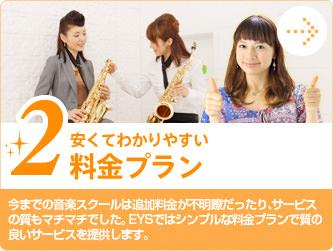 2.安くてわかりやすい料金プラン　今までの音楽スクールは追加料金が不明瞭だったり、サービスの質もマチマチでした。EYSではシンプルな料金プランで質の良いサービスを提供します。