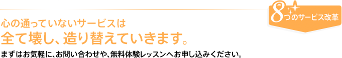 8つのサービス改革　心の通っていないサービスは全て壊し、造り替えていきます。まずはお気軽に、お問合せや、無料体験レッスンへお申し込みください。