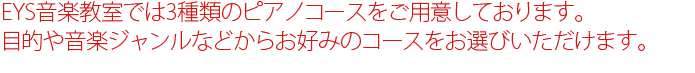 EYS音楽教室では３種類のピアノコースをご用意しています。目的や音楽ジャンルなどからお好みのピアノコースを	お選びいただけます。