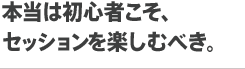 本当は初心者こそ、セッションを楽しむべき。