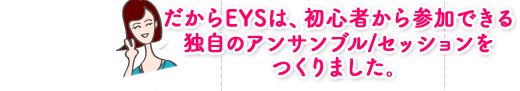 だからEYSは、初心者から参加できる独自のアンサンブル/セッションをつくりました。