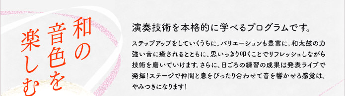 和の音色を楽しむ 演奏技術を本格的に学べるプログラムです。ステップアップをしていくうちに、バリエーションも豊富に。和太鼓の力強い音に癒されるとともに、思いっきり叩くことでリフレッシュしながら技術を磨いていけます。さらに、日ごろの練習の成果は発表ライブで発揮！ステージで仲間と息をぴったり合わせて音を響かせる感覚は、やみつきになります！