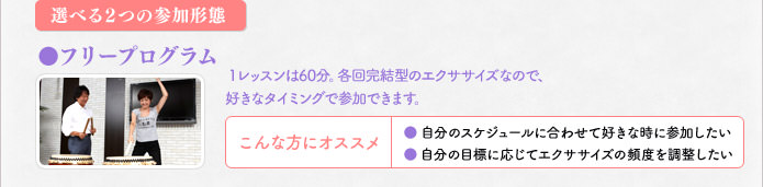 選べる2つの参加形態 フリープログラム 1レッスンは60分。各回完結型のエクササイズなので、好きなタイミングで参加できます。こんな方にオススメ 自分のスケジュールに合わせて好きな時に参加したい 自分の目標に応じてエクササイズの頻度を調整したい