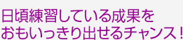 日頃練習している成果をおもいっきり出せるチャンス！