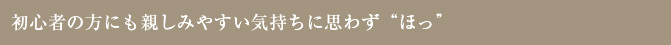 初心者の方にも親しみやすい気持ちに思わず“ほっ”