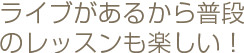 ライブがあるから普段のレッスンも楽しい！