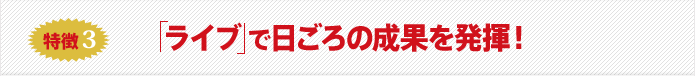 特徴3 ライブ で日ごろの成果を発揮！