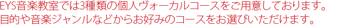 EYS音楽教室では3種類の個人ボーカルコースをご用意しております。目的や音楽ジャンルなどからお好みのボイストレーニングコースをお選びいただけます。