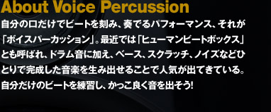 自分の口だけでビートを刻み、奏でるパフォーマンス、それが「ボイスパーカッション」。最近では「ヒューマンビートボックス」とも呼ばれ、ドラム音に加え、ベース、スクラッチ、ノイズなどひとりで完成した音楽を生み出せることで人気が出てきている。自分だけのビートを練習し、かっこ良く音を出そう！
