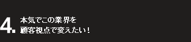 4.本気でこの業界を顧客視点で変えたい！