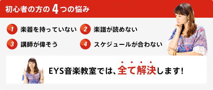 初心者の方の4つの悩み 1.楽器を持っていない 2.楽譜が読めない 3.講師が偉そう 4.スケジュールが合わない EYS音楽教室では、全て解決します！