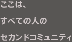 ここは、すべての人のセカンドコミュニティ