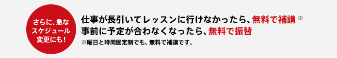 更に急なスケジュール変更にも！ 仕事が長引いてレッスンに行けなかったら、無料で補講※ 事前に予定が合わなくなったら、無料で振替 ※曜日と時間固定制でも、無料で補講です。